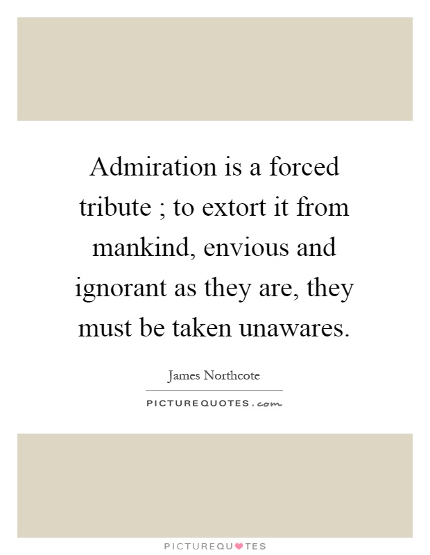 Admiration is a forced tribute ; to extort it from mankind, envious and ignorant as they are, they must be taken unawares Picture Quote #1