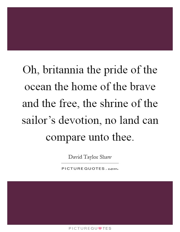 Oh, britannia the pride of the ocean the home of the brave and the free, the shrine of the sailor's devotion, no land can compare unto thee Picture Quote #1