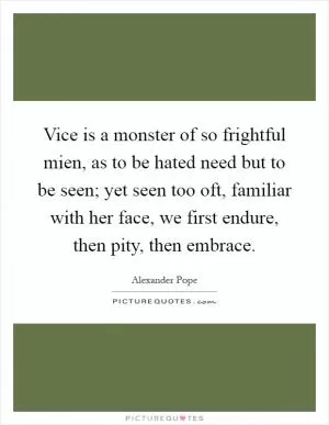 Vice is a monster of so frightful mien, as to be hated need but to be seen; yet seen too oft, familiar with her face, we first endure, then pity, then embrace Picture Quote #1
