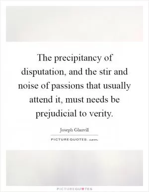 The precipitancy of disputation, and the stir and noise of passions that usually attend it, must needs be prejudicial to verity Picture Quote #1