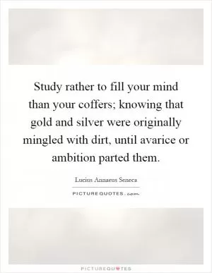 Study rather to fill your mind than your coffers; knowing that gold and silver were originally mingled with dirt, until avarice or ambition parted them Picture Quote #1