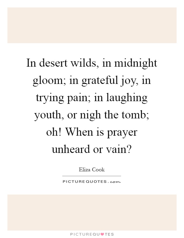 In desert wilds, in midnight gloom; in grateful joy, in trying pain; in laughing youth, or nigh the tomb; oh! When is prayer unheard or vain? Picture Quote #1