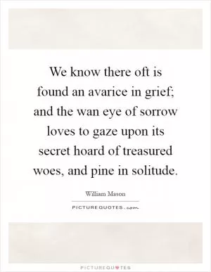 We know there oft is found an avarice in grief; and the wan eye of sorrow loves to gaze upon its secret hoard of treasured woes, and pine in solitude Picture Quote #1