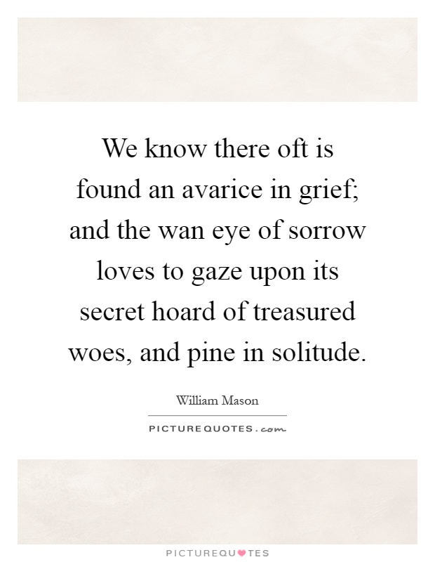 We know there oft is found an avarice in grief; and the wan eye of sorrow loves to gaze upon its secret hoard of treasured woes, and pine in solitude Picture Quote #1
