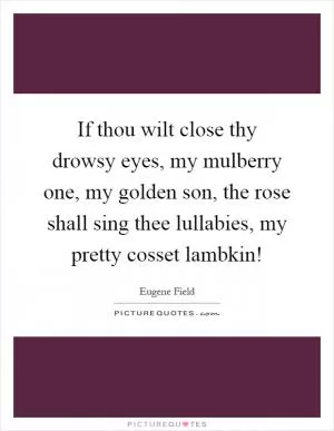 If thou wilt close thy drowsy eyes, my mulberry one, my golden son, the rose shall sing thee lullabies, my pretty cosset lambkin! Picture Quote #1