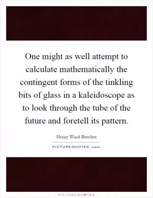 One might as well attempt to calculate mathematically the contingent forms of the tinkling bits of glass in a kaleidoscope as to look through the tube of the future and foretell its pattern Picture Quote #1
