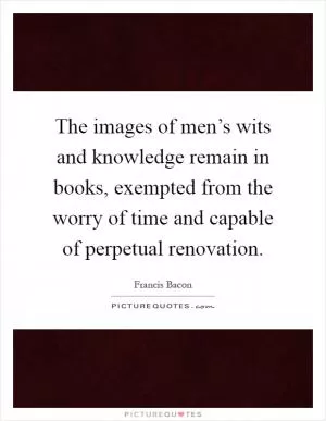 The images of men’s wits and knowledge remain in books, exempted from the worry of time and capable of perpetual renovation Picture Quote #1