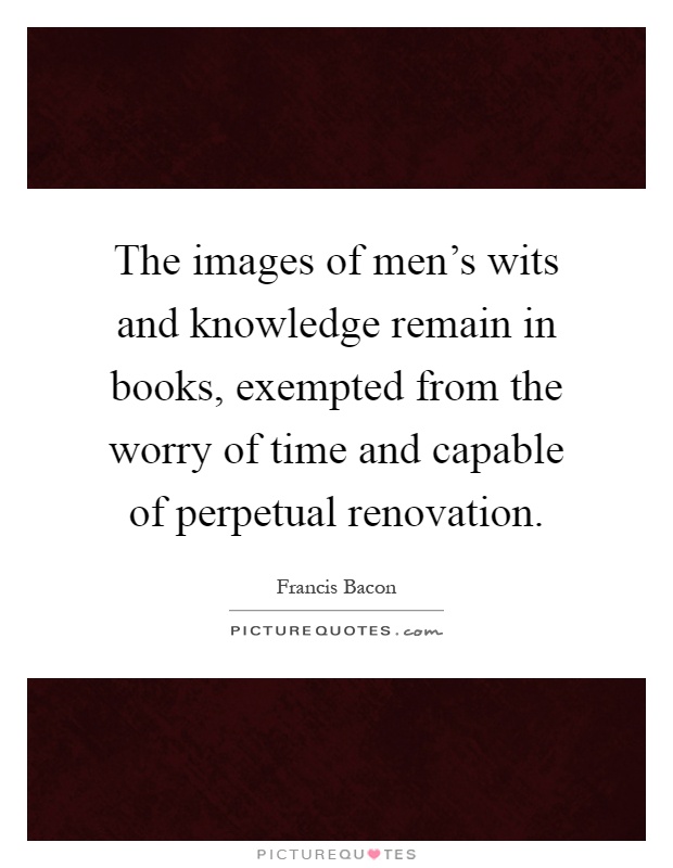 The images of men's wits and knowledge remain in books, exempted from the worry of time and capable of perpetual renovation Picture Quote #1
