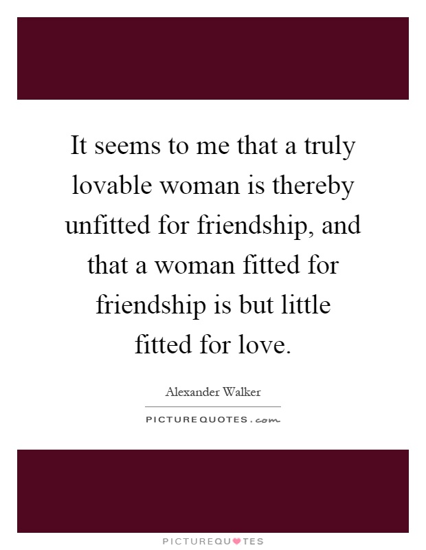 It seems to me that a truly lovable woman is thereby unfitted for friendship, and that a woman fitted for friendship is but little fitted for love Picture Quote #1