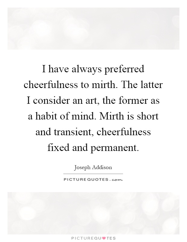 I have always preferred cheerfulness to mirth. The latter I consider an art, the former as a habit of mind. Mirth is short and transient, cheerfulness fixed and permanent Picture Quote #1