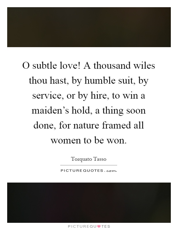 O subtle love! A thousand wiles thou hast, by humble suit, by service, or by hire, to win a maiden's hold, a thing soon done, for nature framed all women to be won Picture Quote #1