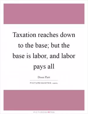 Taxation reaches down to the base; but the base is labor, and labor pays all Picture Quote #1