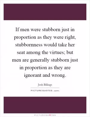 If men were stubborn just in proportion as they were right, stubbornness would take her seat among the virtues; but men are generally stubborn just in proportion as they are ignorant and wrong Picture Quote #1