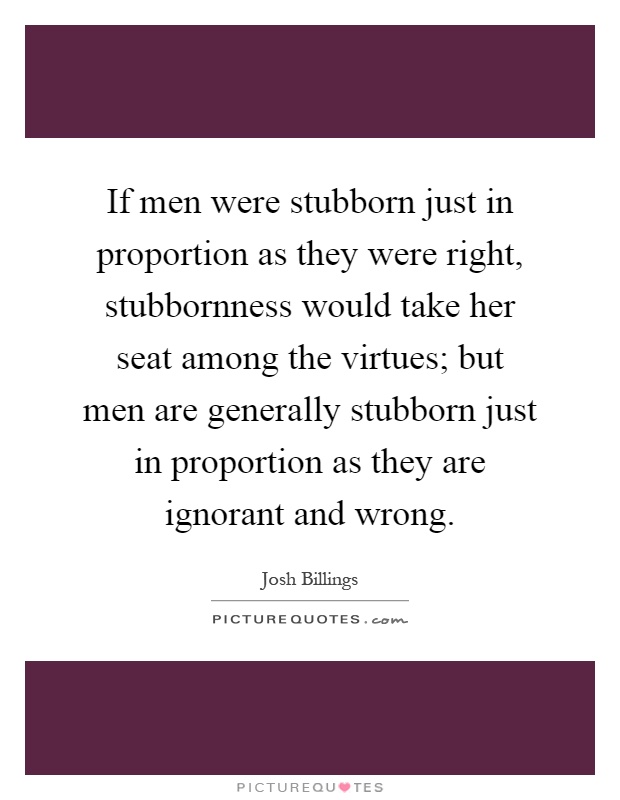 If men were stubborn just in proportion as they were right, stubbornness would take her seat among the virtues; but men are generally stubborn just in proportion as they are ignorant and wrong Picture Quote #1