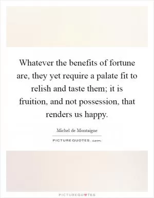 Whatever the benefits of fortune are, they yet require a palate fit to relish and taste them; it is fruition, and not possession, that renders us happy Picture Quote #1