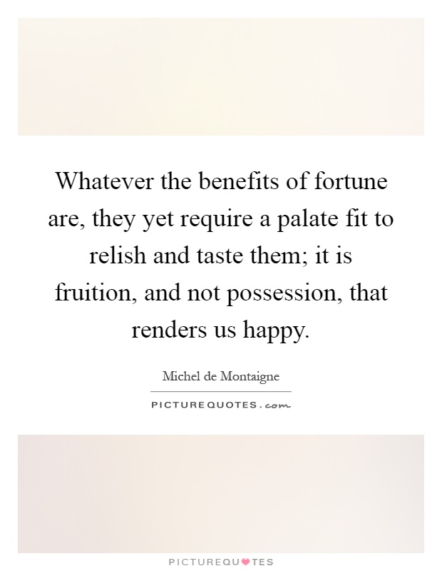 Whatever the benefits of fortune are, they yet require a palate fit to relish and taste them; it is fruition, and not possession, that renders us happy Picture Quote #1