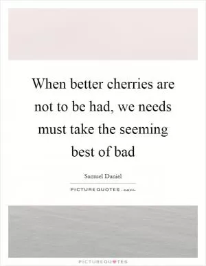 When better cherries are not to be had, we needs must take the seeming best of bad Picture Quote #1