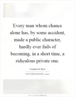 Every man whom chance alone has, by some accident, made a public character, hardly ever fails of becoming, in a short time, a ridiculous private one Picture Quote #1