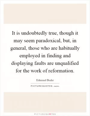 It is undoubtedly true, though it may seem paradoxical, but, in general, those who are habitually employed in finding and displaying faults are unqualified for the work of reformation Picture Quote #1