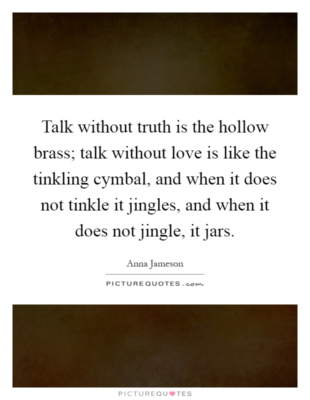 Talk without truth is the hollow brass; talk without love is like the tinkling cymbal, and when it does not tinkle it jingles, and when it does not jingle, it jars Picture Quote #1