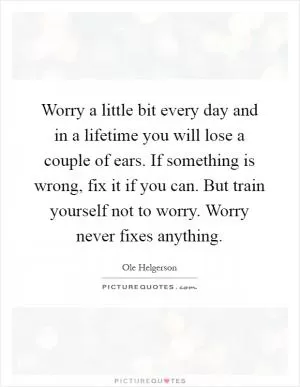 Worry a little bit every day and in a lifetime you will lose a couple of ears. If something is wrong, fix it if you can. But train yourself not to worry. Worry never fixes anything Picture Quote #1