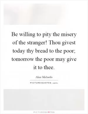 Be willing to pity the misery of the stranger! Thou givest today thy bread to the poor; tomorrow the poor may give it to thee Picture Quote #1