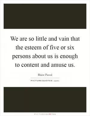 We are so little and vain that the esteem of five or six persons about us is enough to content and amuse us Picture Quote #1