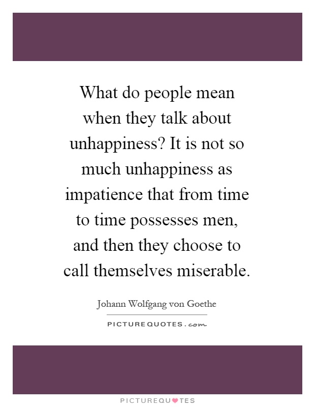 What do people mean when they talk about unhappiness? It is not so much unhappiness as impatience that from time to time possesses men, and then they choose to call themselves miserable Picture Quote #1
