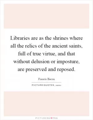 Libraries are as the shrines where all the relics of the ancient saints, full of true virtue, and that without delusion or imposture, are preserved and reposed Picture Quote #1