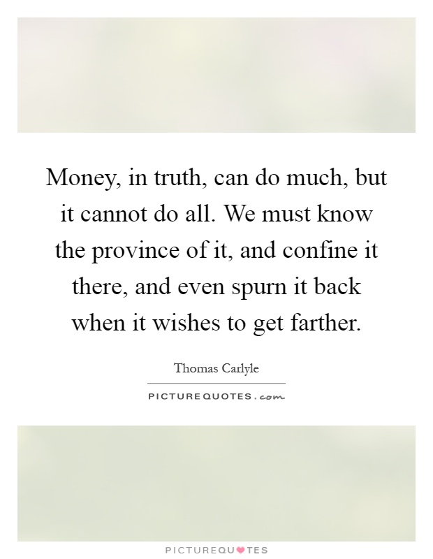 Money, in truth, can do much, but it cannot do all. We must know the province of it, and confine it there, and even spurn it back when it wishes to get farther Picture Quote #1