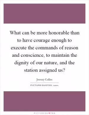 What can be more honorable than to have courage enough to execute the commands of reason and conscience, to maintain the dignity of our nature, and the station assigned us? Picture Quote #1