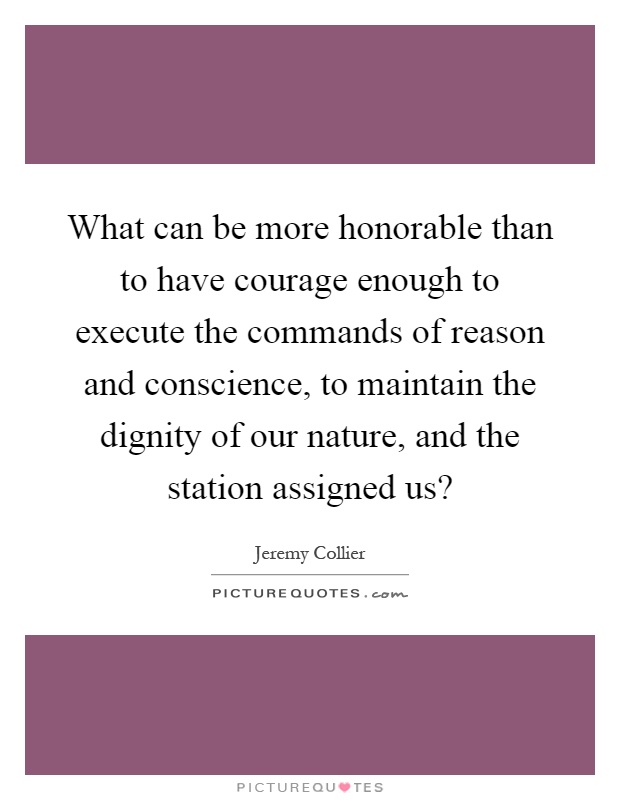 What can be more honorable than to have courage enough to execute the commands of reason and conscience, to maintain the dignity of our nature, and the station assigned us? Picture Quote #1