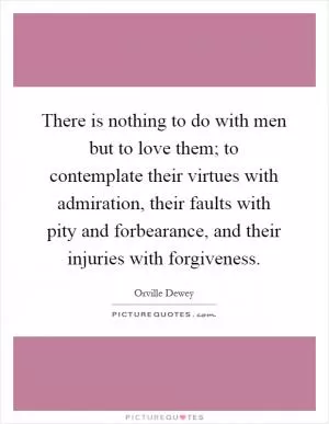 There is nothing to do with men but to love them; to contemplate their virtues with admiration, their faults with pity and forbearance, and their injuries with forgiveness Picture Quote #1