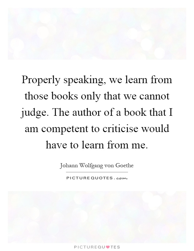 Properly speaking, we learn from those books only that we cannot judge. The author of a book that I am competent to criticise would have to learn from me Picture Quote #1