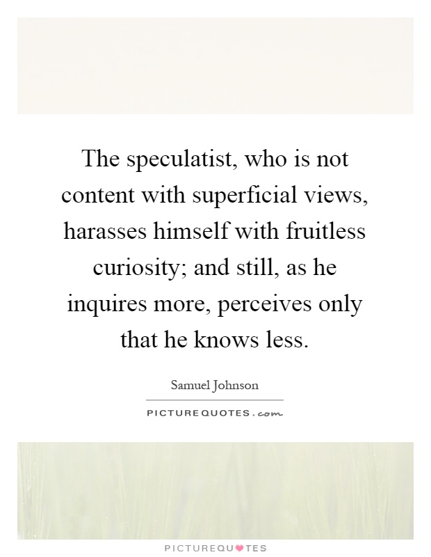 The speculatist, who is not content with superficial views, harasses himself with fruitless curiosity; and still, as he inquires more, perceives only that he knows less Picture Quote #1