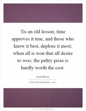 Tis an old lesson; time approves it true, and those who know it best, deplore it most; when all is won that all desire to woo, the paltry prize is hardly worth the cost Picture Quote #1