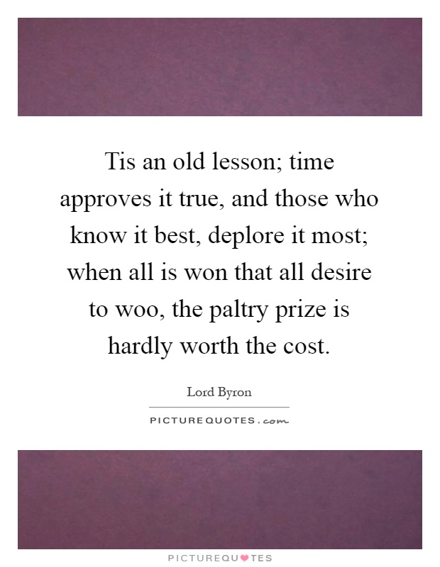 Tis an old lesson; time approves it true, and those who know it best, deplore it most; when all is won that all desire to woo, the paltry prize is hardly worth the cost Picture Quote #1