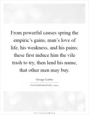 From powerful causes spring the empiric’s gains, man’s love of life, his weakness, and his pains; these first induce him the vile trash to try, then lend his name, that other men may buy Picture Quote #1