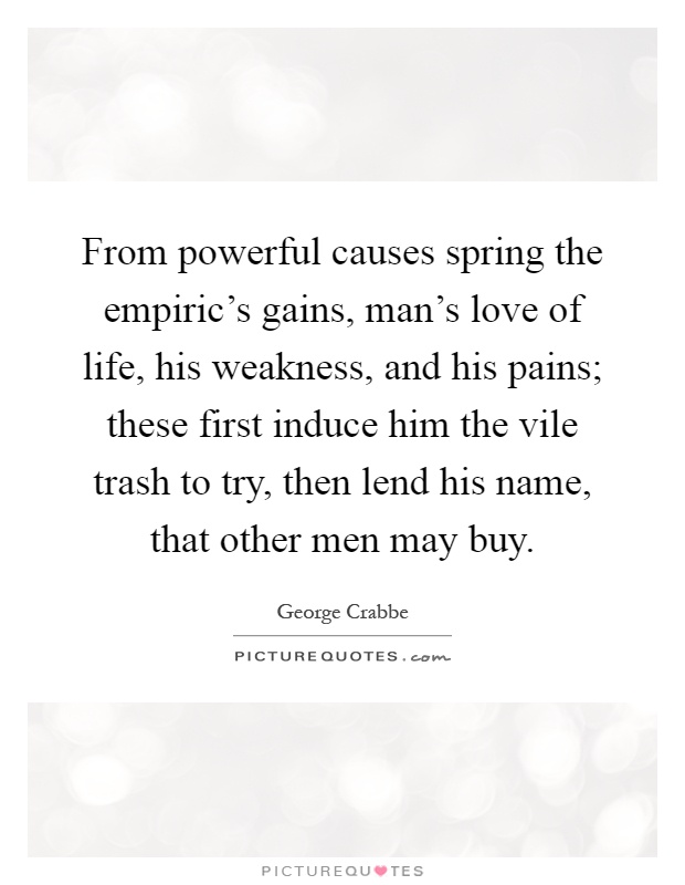 From powerful causes spring the empiric's gains, man's love of life, his weakness, and his pains; these first induce him the vile trash to try, then lend his name, that other men may buy Picture Quote #1