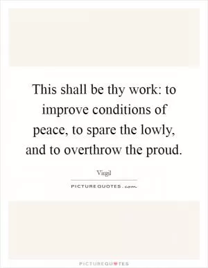 This shall be thy work: to improve conditions of peace, to spare the lowly, and to overthrow the proud Picture Quote #1