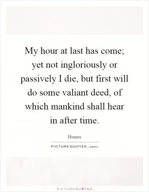 My hour at last has come; yet not ingloriously or passively I die, but first will do some valiant deed, of which mankind shall hear in after time Picture Quote #1