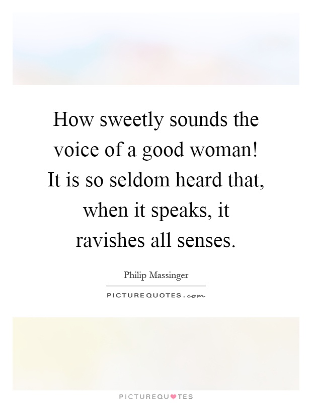 How sweetly sounds the voice of a good woman! It is so seldom heard that, when it speaks, it ravishes all senses Picture Quote #1