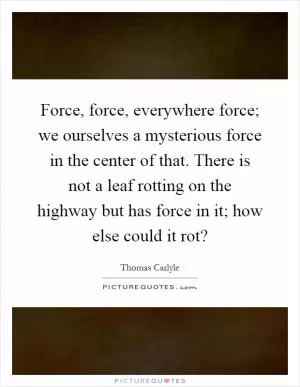 Force, force, everywhere force; we ourselves a mysterious force in the center of that. There is not a leaf rotting on the highway but has force in it; how else could it rot? Picture Quote #1