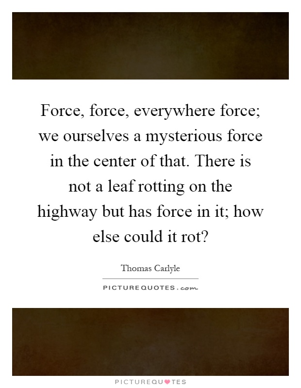 Force, force, everywhere force; we ourselves a mysterious force in the center of that. There is not a leaf rotting on the highway but has force in it; how else could it rot? Picture Quote #1