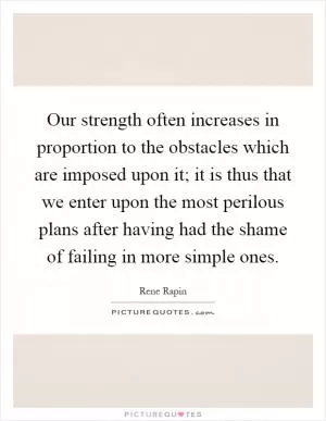 Our strength often increases in proportion to the obstacles which are imposed upon it; it is thus that we enter upon the most perilous plans after having had the shame of failing in more simple ones Picture Quote #1