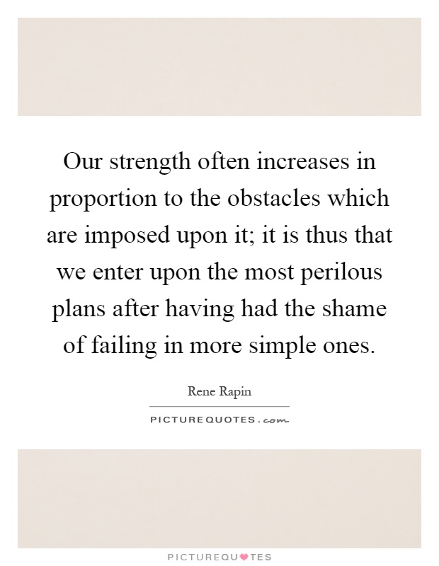 Our strength often increases in proportion to the obstacles which are imposed upon it; it is thus that we enter upon the most perilous plans after having had the shame of failing in more simple ones Picture Quote #1