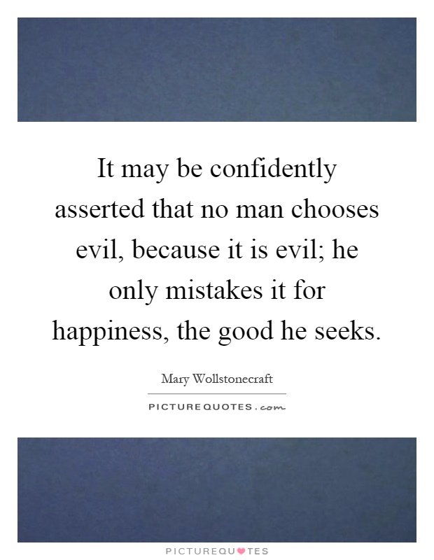 It may be confidently asserted that no man chooses evil, because it is evil; he only mistakes it for happiness, the good he seeks Picture Quote #1