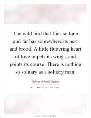 The wild bird that flies so lone and far has somewhere its nest and brood. A little fluttering heart of love impels its wings, and points its course. There is nothing so solitary as a solitary man Picture Quote #1