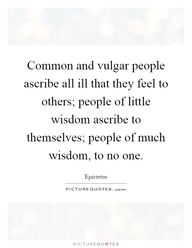 Common and vulgar people ascribe all ill that they feel to others; people of little wisdom ascribe to themselves; people of much wisdom, to no one Picture Quote #1