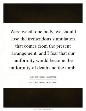 Were we all one body, we should lose the tremendous stimulation that comes from the present arrangement, and I fear that our uniformity would become the uniformity of death and the tomb Picture Quote #1